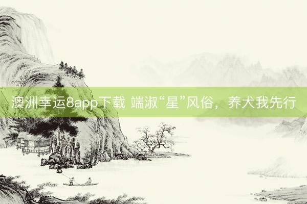 澳洲幸運(yùn)8app下載 端淑“星”風(fēng)俗，養(yǎng)犬我先行