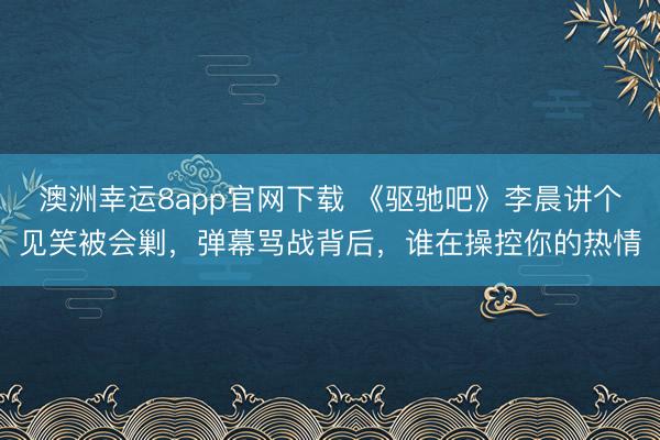 澳洲幸運8app官網(wǎng)下載 《驅(qū)馳吧》李晨講個見笑被會剿,彈幕罵戰(zhàn)背后,誰在操控你的熱情