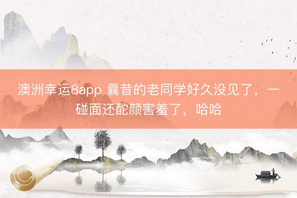 澳洲幸運8app 曩昔的老同學(xué)好久沒見了，一碰面還酡顏害羞了，哈哈