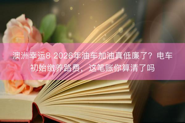 澳洲幸運8 2026年油車加油真低廉了？電車初始繳養路費，這筆賬你算清了嗎