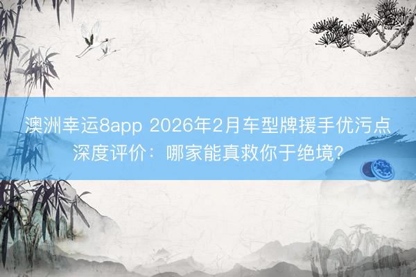 澳洲幸運8app 2026年2月車型牌援手優污點深度評價：哪家能真救你于絕境？