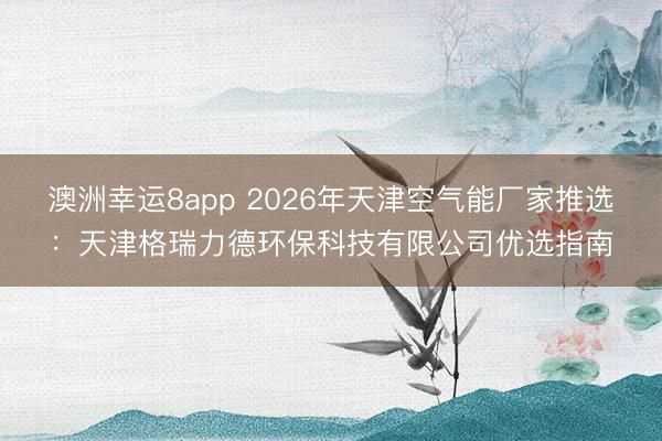 澳洲幸運(yùn)8app 2026年天津空氣能廠家推選：天津格瑞力德環(huán)保科技有限公司優(yōu)選指南