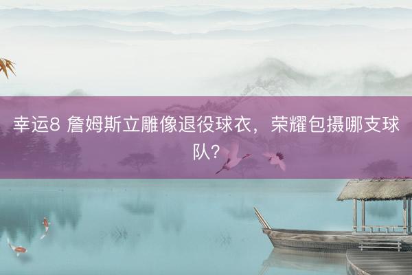 幸運(yùn)8 詹姆斯立雕像退役球衣,榮耀包攝哪支球隊(duì)?