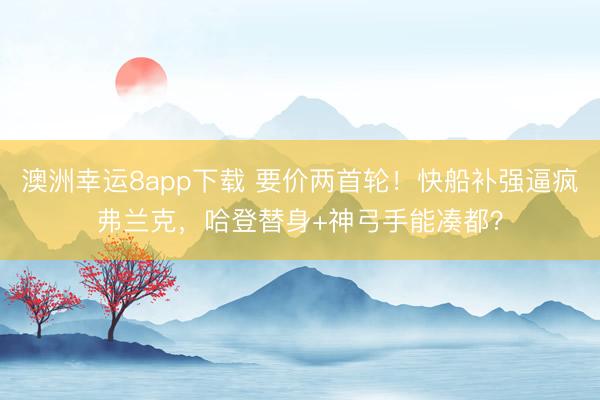 澳洲幸運(yùn)8app下載 要價(jià)兩首輪!快船補(bǔ)強(qiáng)逼瘋弗蘭克,哈登替身+神弓手能湊都?
