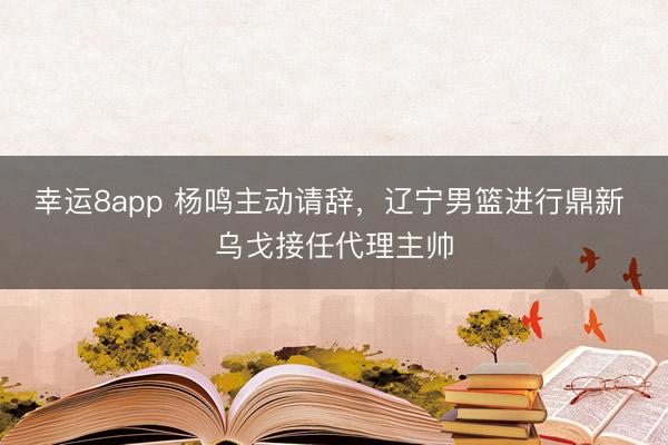 幸運(yùn)8app 楊鳴主動(dòng)請(qǐng)辭，遼寧男籃進(jìn)行鼎新 烏戈接任代理主帥
