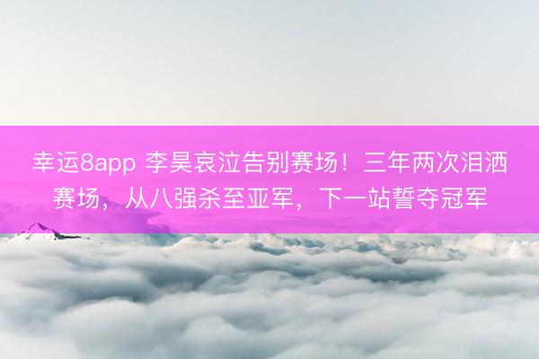 幸運8app 李昊哀泣告別賽場！三年兩次淚灑賽場，從八強殺至亞軍，下一站誓奪冠軍