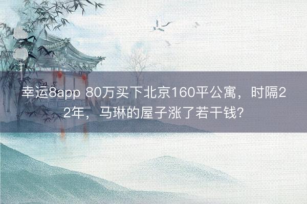 幸運(yùn)8app 80萬(wàn)買下北京160平公寓，時(shí)隔22年，馬琳的屋子漲了若干錢？