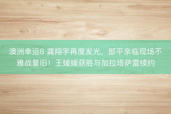 澳洲幸運8 龔翔宇再度發(fā)光，郎平親臨現(xiàn)場不雅戰(zhàn)復(fù)舊！王媛媛獲勝與加拉塔薩雷續(xù)約
