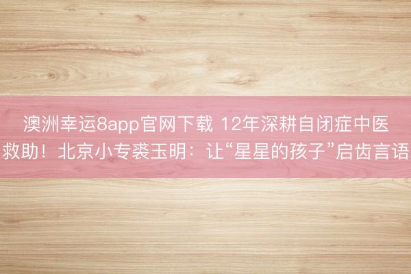 澳洲幸運8app官網下載 12年深耕自閉癥中醫救助!北京小專裘玉明:讓“星星的孩子”啟齒言語