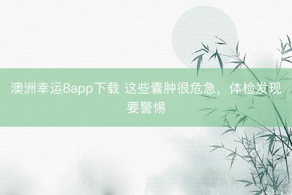 澳洲幸運8app下載 這些囊腫很危急，體檢發(fā)現(xiàn)要警惕