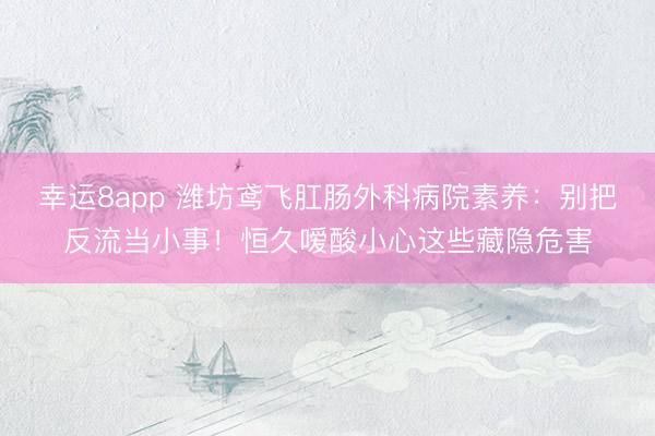 幸運8app 濰坊鳶飛肛腸外科病院素養：別把反流當小事！恒久噯酸小心這些藏隱危害