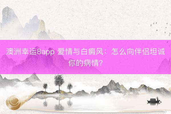 澳洲幸運(yùn)8app 愛(ài)情與白癜風(fēng)：怎么向伴侶坦誠(chéng)你的病情？
