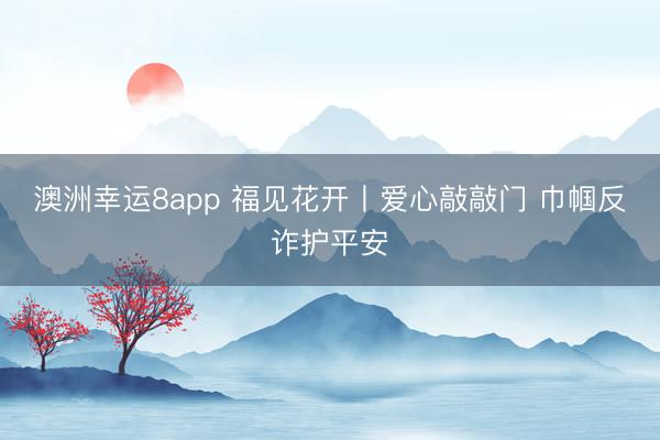 澳洲幸運(yùn)8app 福見花開丨愛心敲敲門 巾幗反詐護(hù)平安