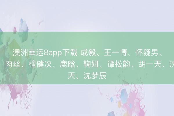 澳洲幸運8app下載 成毅、王一博、懷疑男、熱巴、肉絲、檀健次、鹿晗、鞠姐、譚松韻、胡一天、沈夢辰