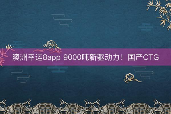 澳洲幸運8app 9000噸新驅動力！國產CTG