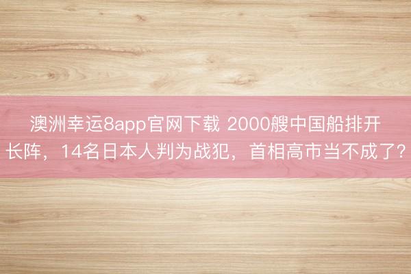 澳洲幸運8app官網下載 2000艘中國船排開長陣，14名日本人判為戰犯，首相高市當不成了？
