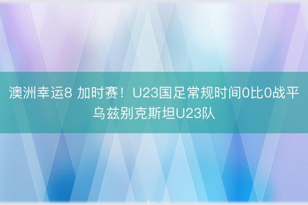 澳洲幸運8 加時賽！U23國足常規時間0比0戰平烏茲別克斯坦U23隊