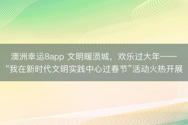 澳洲幸運8app 文明暖涢城,歡樂過大年——“我在新時代文明實踐中心過春節(jié)”活動火熱開展