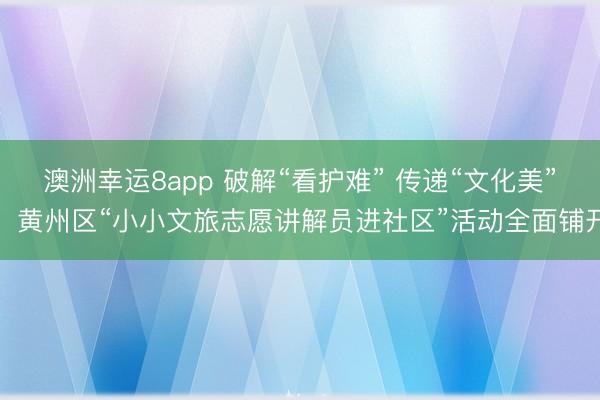 澳洲幸運8app 破解“看護難” 傳遞“文化美”,黃州區“小小文旅志愿講解員進社區”活動全面鋪開