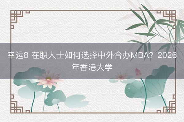 幸運(yùn)8 在職人士如何選擇中外合辦MBA？2026年香港大學(xué)