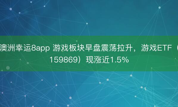 澳洲幸運8app 游戲板塊早盤震蕩拉升，游戲ETF（159869）現漲近1.5%