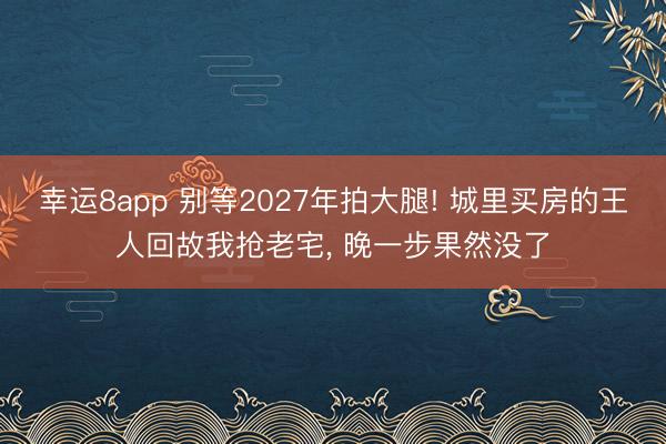 幸運(yùn)8app 別等2027年拍大腿! 城里買房的王人回故我搶老宅, 晚一步果然沒了
